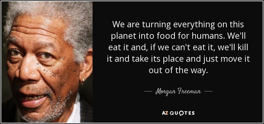 We are turning everything on this planet into food for humans. We'll eat it and, if we can't eat it, we'll kill it and take its place and just move it out of the way. - Morgan Freeman