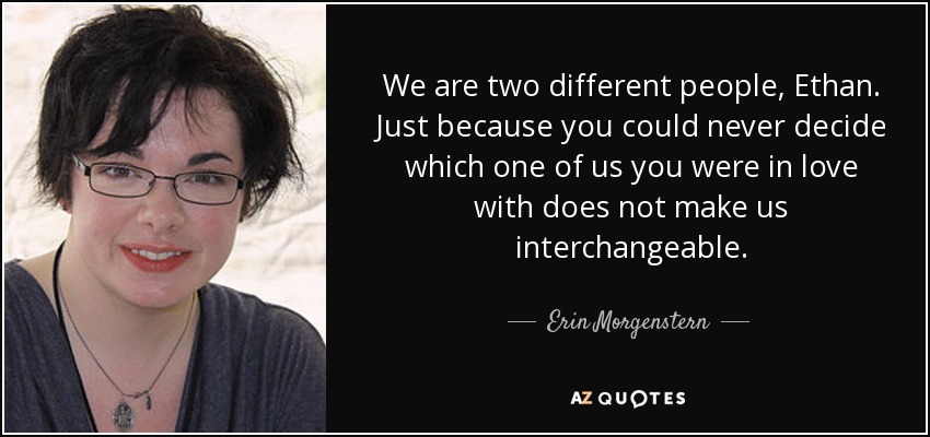 We are two different people, Ethan. Just because you could never decide which one of us you were in love with does not make us interchangeable. - Erin Morgenstern