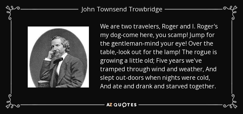 We are two travelers, Roger and I. Roger's my dog-come here, you scamp! Jump for the gentleman-mind your eye! Over the table,-look out for the lamp! The rogue is growing a little old; Five years we've tramped through wind and weather, And slept out-doors when nights were cold, And ate and drank and starved together. - John Townsend Trowbridge