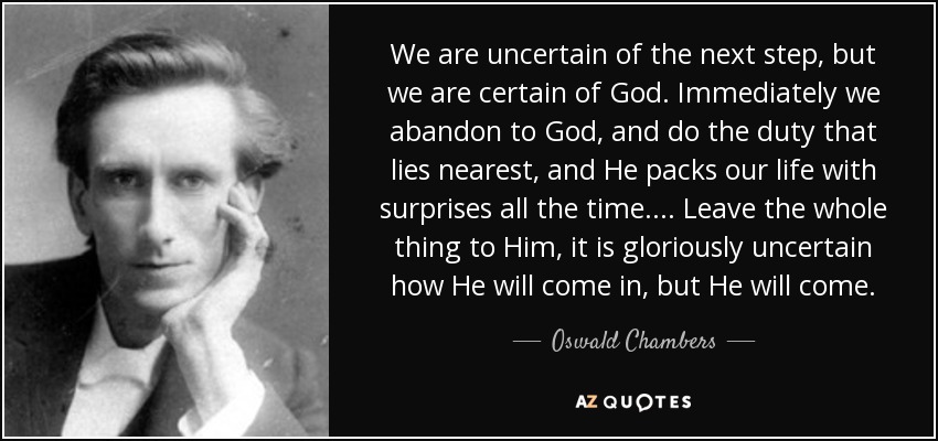 We are uncertain of the next step, but we are certain of God. Immediately we abandon to God, and do the duty that lies nearest, and He packs our life with surprises all the time.... Leave the whole thing to Him, it is gloriously uncertain how He will come in, but He will come. - Oswald Chambers