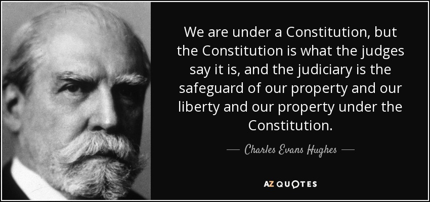 We are under a Constitution, but the Constitution is what the judges say it is, and the judiciary is the safeguard of our property and our liberty and our property under the Constitution. - Charles Evans Hughes