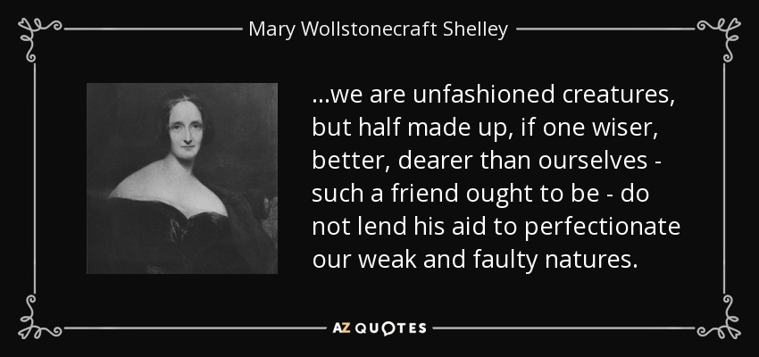 ...we are unfashioned creatures, but half made up, if one wiser, better, dearer than ourselves - such a friend ought to be - do not lend his aid to perfectionate our weak and faulty natures. - Mary Wollstonecraft Shelley