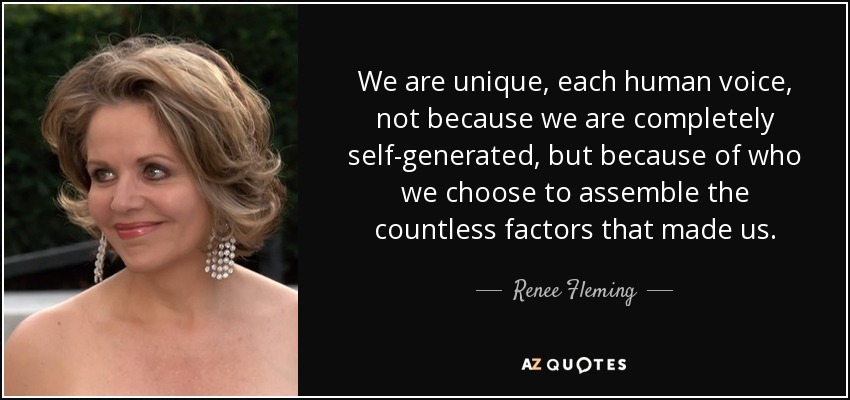 We are unique, each human voice, not because we are completely self-generated, but because of who we choose to assemble the countless factors that made us. - Renee Fleming