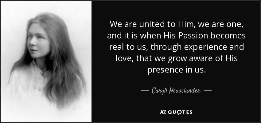 We are united to Him, we are one, and it is when His Passion becomes real to us, through experience and love, that we grow aware of His presence in us. - Caryll Houselander