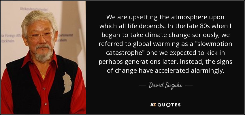 We are upsetting the atmosphere upon which all life depends. In the late 80s when I began to take climate change seriously, we referred to global warming as a 