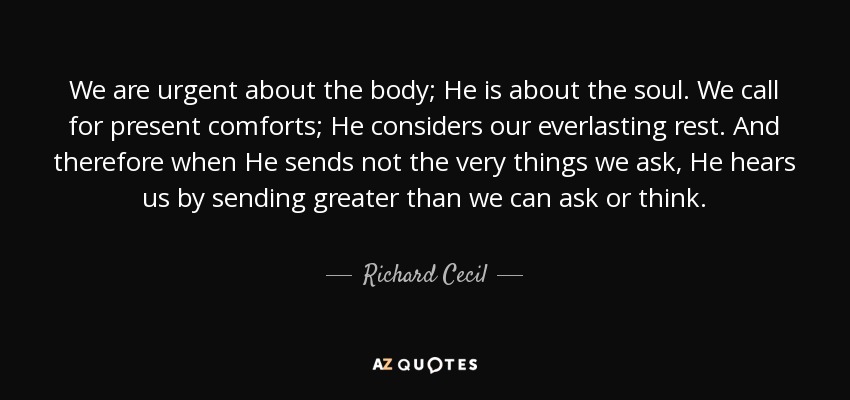 We are urgent about the body; He is about the soul. We call for present comforts; He considers our everlasting rest. And therefore when He sends not the very things we ask, He hears us by sending greater than we can ask or think. - Richard Cecil