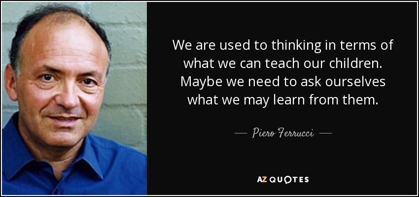 We are used to thinking in terms of what we can teach our children. Maybe we need to ask ourselves what we may learn from them. - Piero Ferrucci