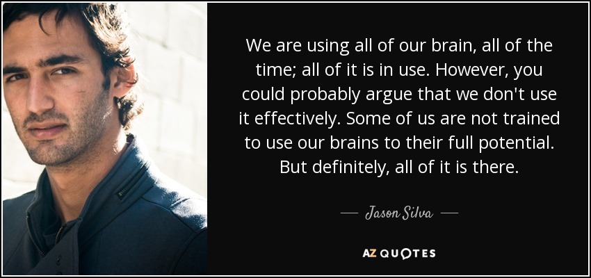 We are using all of our brain, all of the time; all of it is in use. However, you could probably argue that we don't use it effectively. Some of us are not trained to use our brains to their full potential. But definitely, all of it is there. - Jason Silva