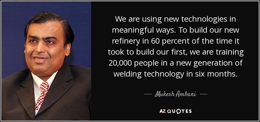 We are using new technologies in meaningful ways. To build our new refinery in 60 percent of the time it took to build our first, we are training 20,000 people in a new generation of welding technology in six months. - Mukesh Ambani