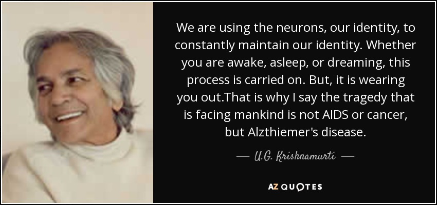 We are using the neurons, our identity, to constantly maintain our identity. Whether you are awake, asleep, or dreaming, this process is carried on. But, it is wearing you out.That is why I say the tragedy that is facing mankind is not AIDS or cancer, but Alzthiemer's disease. - U.G. Krishnamurti
