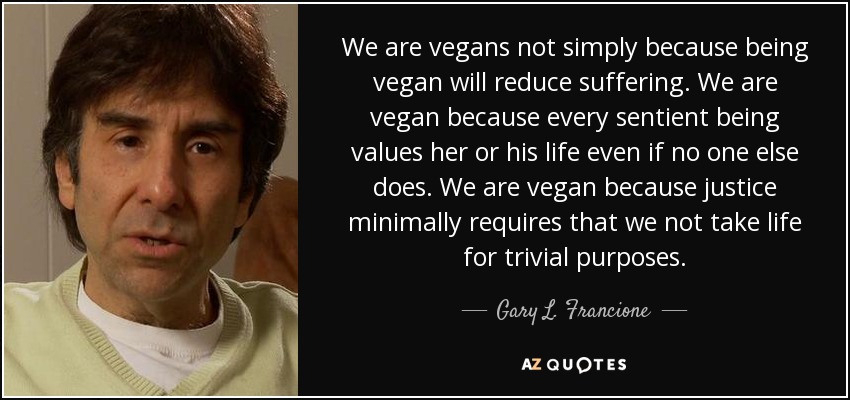 We are vegans not simply because being vegan will reduce suffering. We are vegan because every sentient being values her or his life even if no one else does. We are vegan because justice minimally requires that we not take life for trivial purposes. - Gary L. Francione