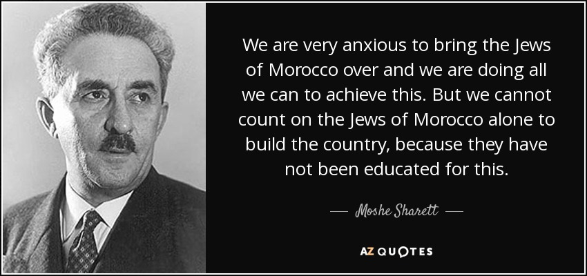 We are very anxious to bring the Jews of Morocco over and we are doing all we can to achieve this. But we cannot count on the Jews of Morocco alone to build the country, because they have not been educated for this. - Moshe Sharett