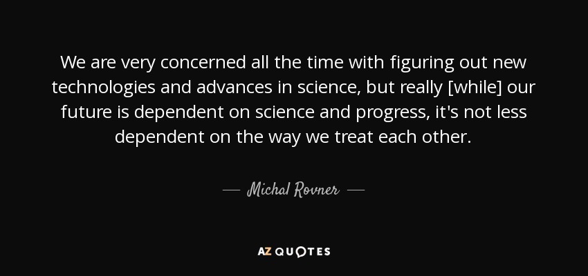 We are very concerned all the time with figuring out new technologies and advances in science, but really [while] our future is dependent on science and progress, it's not less dependent on the way we treat each other. - Michal Rovner