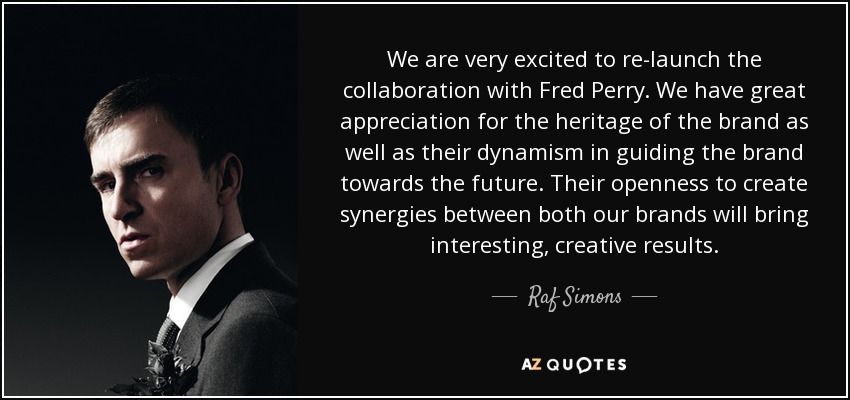We are very excited to re-launch the collaboration with Fred Perry. We have great appreciation for the heritage of the brand as well as their dynamism in guiding the brand towards the future. Their openness to create synergies between both our brands will bring interesting, creative results. - Raf Simons