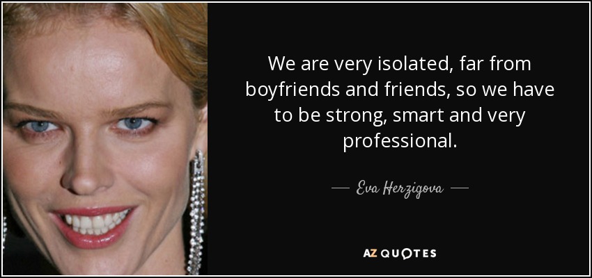 We are very isolated, far from boyfriends and friends, so we have to be strong, smart and very professional. - Eva Herzigova