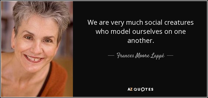 We are very much social creatures who model ourselves on one another. - Frances Moore Lappé