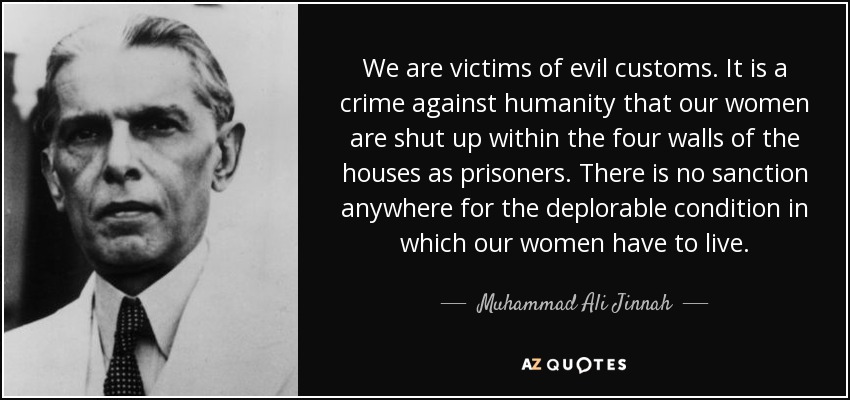 We are victims of evil customs. It is a crime against humanity that our women are shut up within the four walls of the houses as prisoners. There is no sanction anywhere for the deplorable condition in which our women have to live. - Muhammad Ali Jinnah