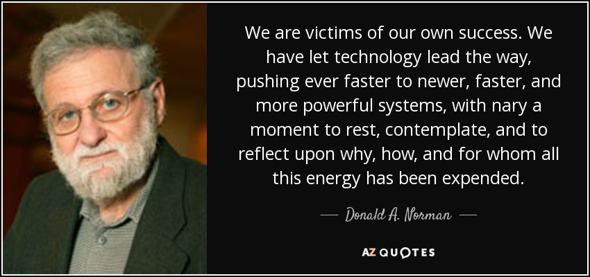 We are victims of our own success. We have let technology lead the way, pushing ever faster to newer, faster, and more powerful systems, with nary a moment to rest, contemplate, and to reflect upon why, how, and for whom all this energy has been expended. - Donald A. Norman