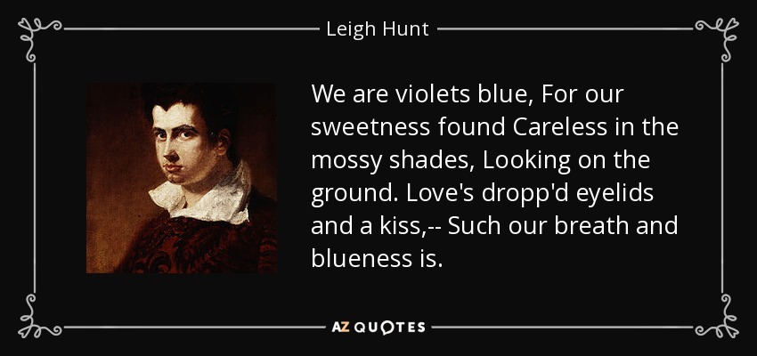 We are violets blue, For our sweetness found Careless in the mossy shades, Looking on the ground. Love's dropp'd eyelids and a kiss,-- Such our breath and blueness is. - Leigh Hunt