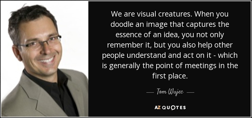 We are visual creatures. When you doodle an image that captures the essence of an idea, you not only remember it, but you also help other people understand and act on it - which is generally the point of meetings in the first place. - Tom Wujec