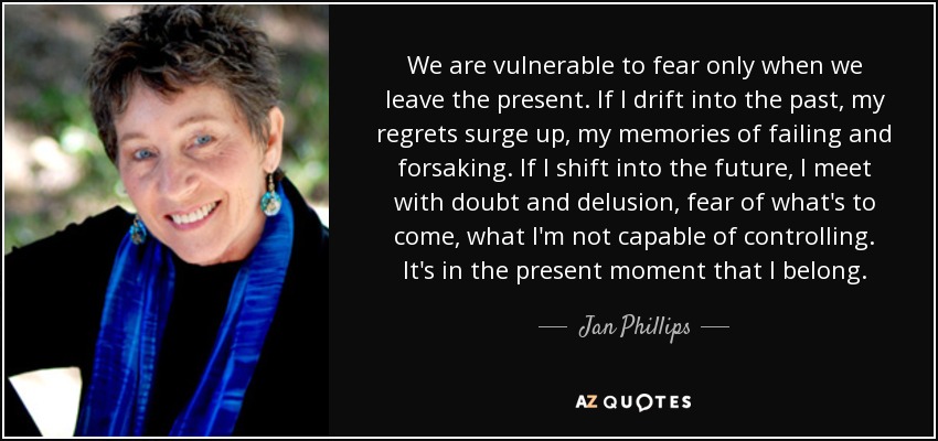 We are vulnerable to fear only when we leave the present. If I drift into the past, my regrets surge up, my memories of failing and forsaking. If I shift into the future, I meet with doubt and delusion, fear of what's to come, what I'm not capable of controlling. It's in the present moment that I belong. - Jan Phillips