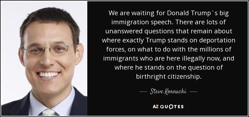 We are waiting for Donald Trump`s big immigration speech. There are lots of unanswered questions that remain about where exactly Trump stands on deportation forces, on what to do with the millions of immigrants who are here illegally now, and where he stands on the question of birthright citizenship. - Steve Kornacki