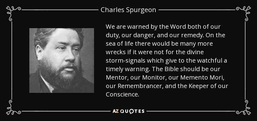 We are warned by the Word both of our duty, our danger, and our remedy. On the sea of life there would be many more wrecks if it were not for the divine storm-signals which give to the watchful a timely warning. The Bible should be our Mentor, our Monitor, our Memento Mori, our Remembrancer, and the Keeper of our Conscience. - Charles Spurgeon