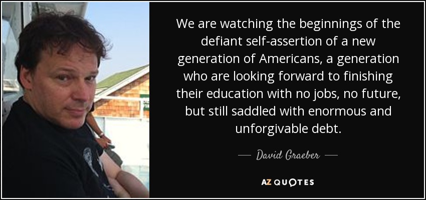 We are watching the beginnings of the defiant self-assertion of a new generation of Americans, a generation who are looking forward to finishing their education with no jobs, no future, but still saddled with enormous and unforgivable debt. - David Graeber