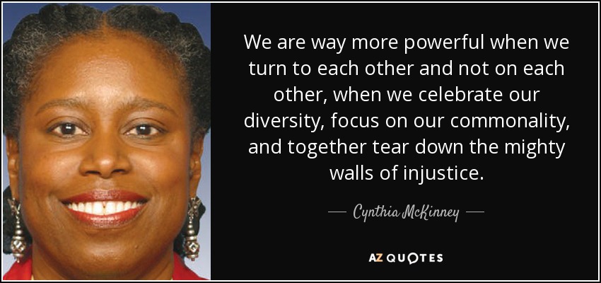 We are way more powerful when we turn to each other and not on each other, when we celebrate our diversity, focus on our commonality, and together tear down the mighty walls of injustice. - Cynthia McKinney