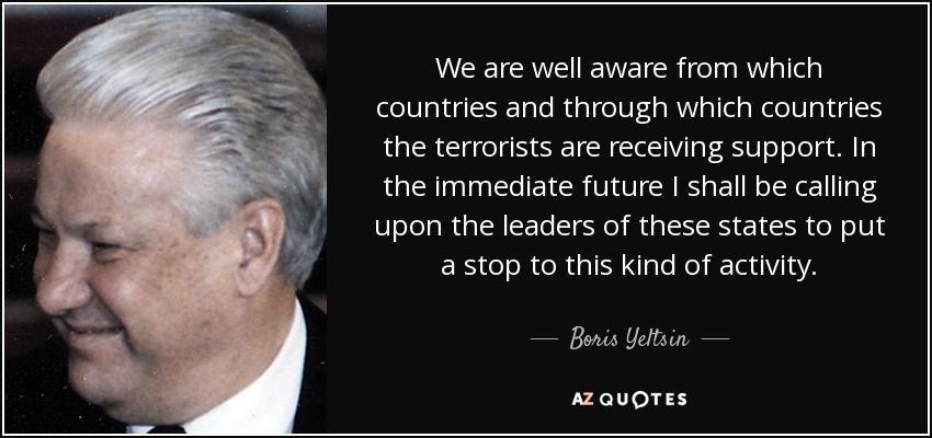 We are well aware from which countries and through which countries the terrorists are receiving support. In the immediate future I shall be calling upon the leaders of these states to put a stop to this kind of activity. - Boris Yeltsin