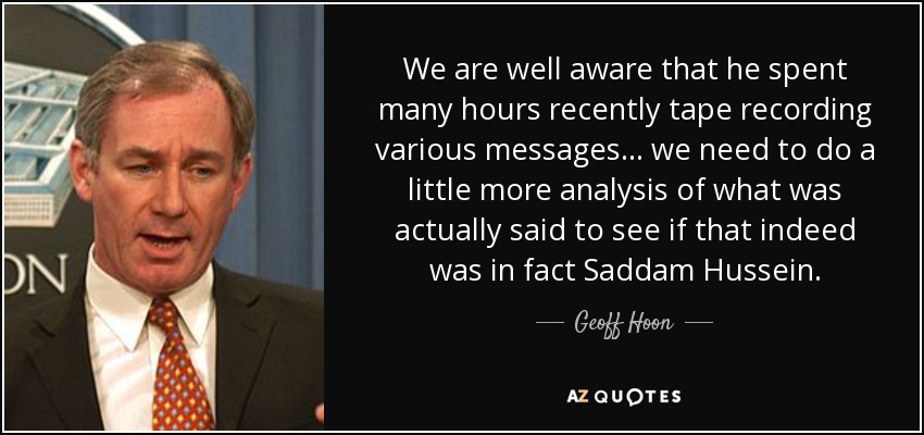 We are well aware that he spent many hours recently tape recording various messages... we need to do a little more analysis of what was actually said to see if that indeed was in fact Saddam Hussein. - Geoff Hoon