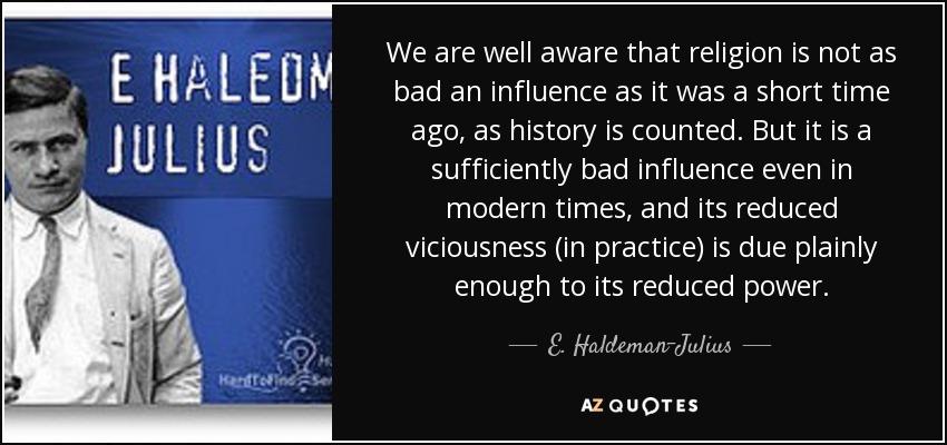 We are well aware that religion is not as bad an influence as it was a short time ago, as history is counted. But it is a sufficiently bad influence even in modern times, and its reduced viciousness (in practice) is due plainly enough to its reduced power. - E. Haldeman-Julius
