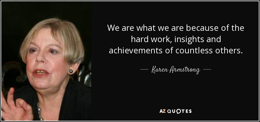 We are what we are because of the hard work, insights and achievements of countless others. - Karen Armstrong