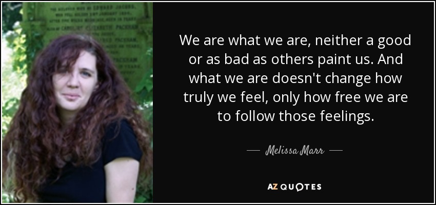 We are what we are, neither a good or as bad as others paint us. And what we are doesn't change how truly we feel, only how free we are to follow those feelings. - Melissa Marr