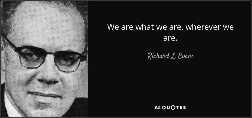 We are what we are, wherever we are. - Richard L. Evans