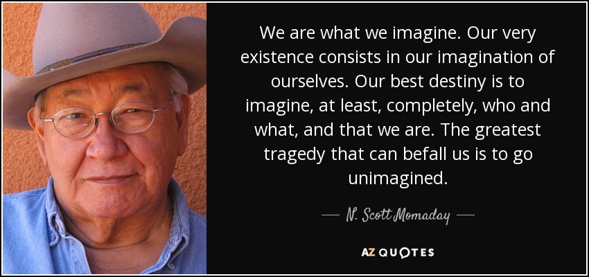 We are what we imagine. Our very existence consists in our imagination of ourselves. Our best destiny is to imagine, at least, completely, who and what, and that we are. The greatest tragedy that can befall us is to go unimagined. - N. Scott Momaday