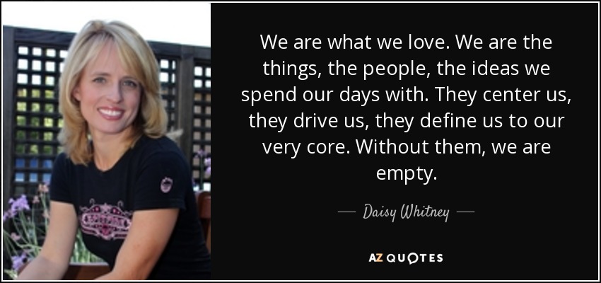 We are what we love. We are the things, the people, the ideas we spend our days with. They center us, they drive us, they define us to our very core. Without them, we are empty. - Daisy Whitney