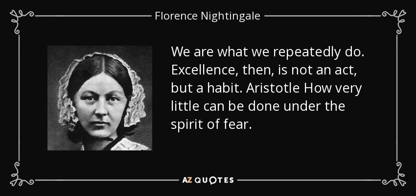 We are what we repeatedly do. Excellence, then, is not an act, but a habit. Aristotle How very little can be done under the spirit of fear. - Florence Nightingale