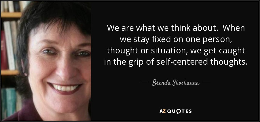 We are what we think about. When we stay fixed on one person, thought or situation, we get caught in the grip of self-centered thoughts. The more we give attention to that which is upsetting, the more strength it has to rule our lives. - Brenda Shoshanna