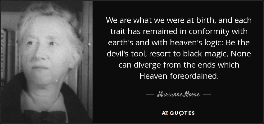 We are what we were at birth, and each trait has remained in conformity with earth's and with heaven's logic: Be the devil's tool, resort to black magic, None can diverge from the ends which Heaven foreordained. - Marianne Moore