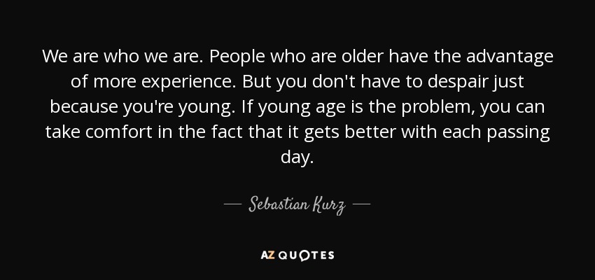 We are who we are. People who are older have the advantage of more experience. But you don't have to despair just because you're young. If young age is the problem, you can take comfort in the fact that it gets better with each passing day. - Sebastian Kurz