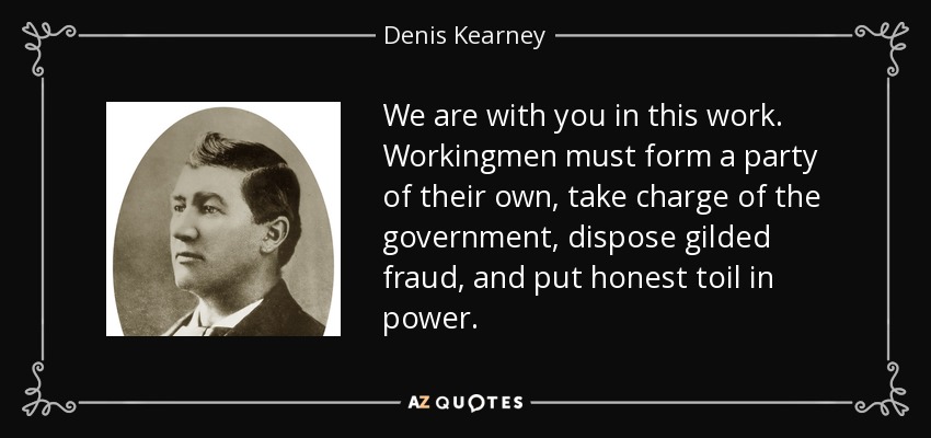 We are with you in this work. Workingmen must form a party of their own, take charge of the government, dispose gilded fraud, and put honest toil in power. - Denis Kearney