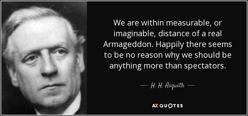 We are within measurable, or imaginable, distance of a real Armageddon. Happily there seems to be no reason why we should be anything more than spectators. - H. H. Asquith