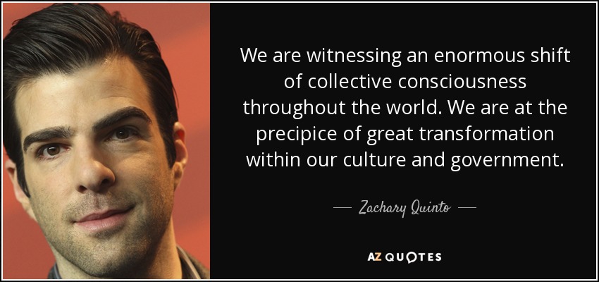 We are witnessing an enormous shift of collective consciousness throughout the world. We are at the precipice of great transformation within our culture and government. - Zachary Quinto