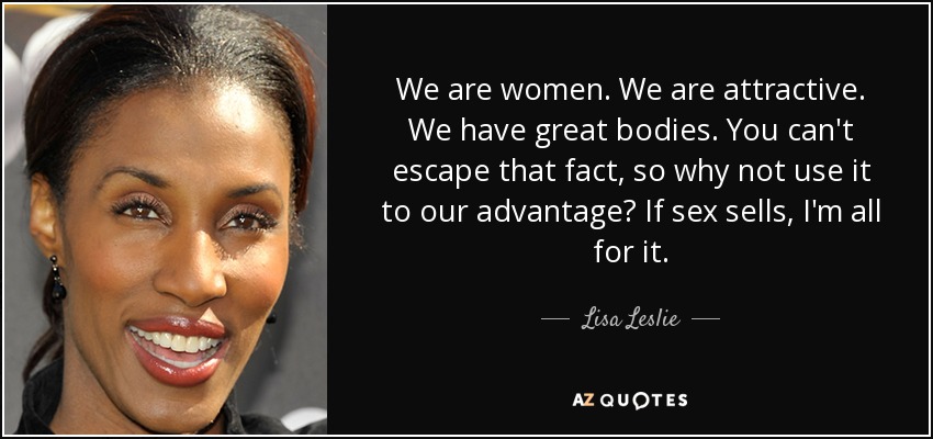 We are women. We are attractive. We have great bodies. You can't escape that fact, so why not use it to our advantage? If sex sells, I'm all for it. - Lisa Leslie