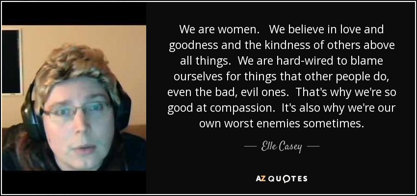 We are women. We believe in love and goodness and the kindness of others above all things. We are hard-wired to blame ourselves for things that other people do, even the bad, evil ones. That's why we're so good at compassion. It's also why we're our own worst enemies sometimes. - Elle Casey