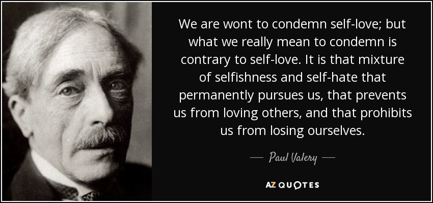We are wont to condemn self-love; but what we really mean to condemn is contrary to self-love. It is that mixture of selfishness and self-hate that permanently pursues us, that prevents us from loving others, and that prohibits us from losing ourselves. - Paul Valery