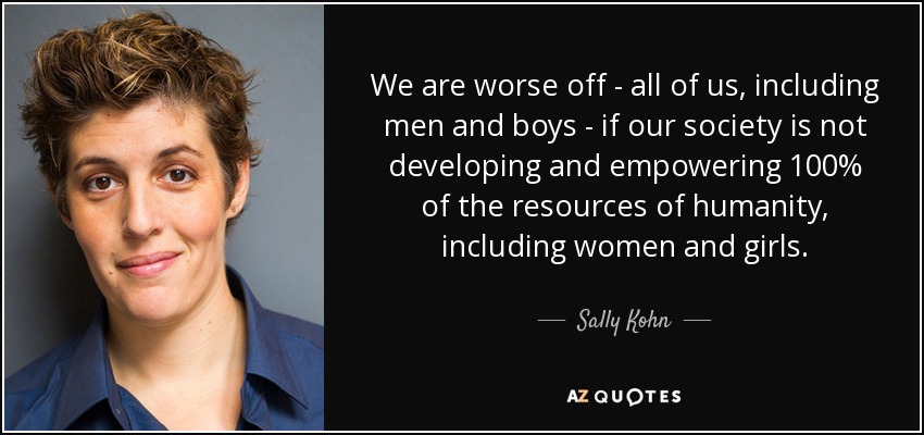 We are worse off - all of us, including men and boys - if our society is not developing and empowering 100% of the resources of humanity, including women and girls. - Sally Kohn