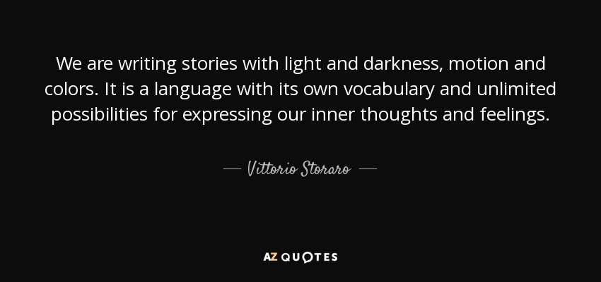 We are writing stories with light and darkness, motion and colors. It is a language with its own vocabulary and unlimited possibilities for expressing our inner thoughts and feelings. - Vittorio Storaro