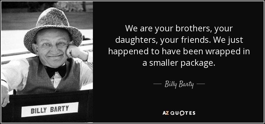 We are your brothers, your daughters, your friends. We just happened to have been wrapped in a smaller package. - Billy Barty